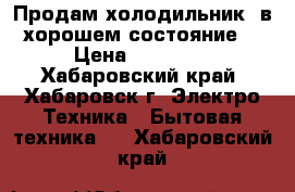 Продам холодильник, в хорошем состояние  › Цена ­ 10 000 - Хабаровский край, Хабаровск г. Электро-Техника » Бытовая техника   . Хабаровский край